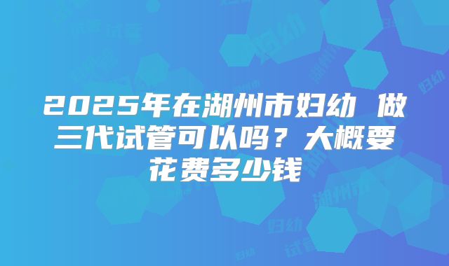 2025年在湖州市妇幼 做三代试管可以吗?大概要花费多少钱