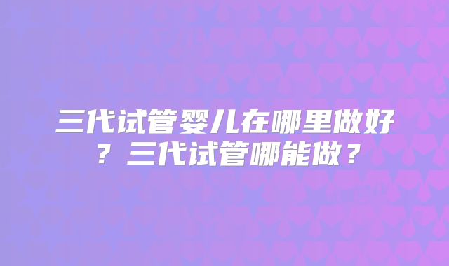 三代试管婴儿在哪里做好?三代试管哪能做?