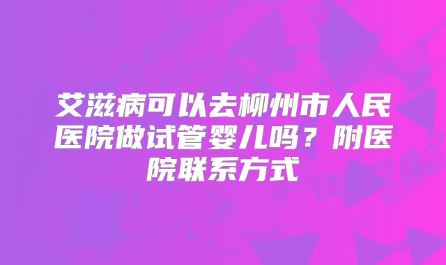 艾滋病可以去柳州市人民医院做试管婴儿吗?附医院联系方式