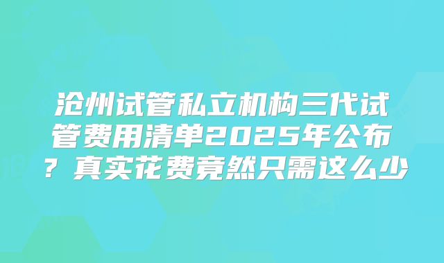 沧州试管私立机构三代试管费用清单2025年公布？真实花费竟然只需这么少