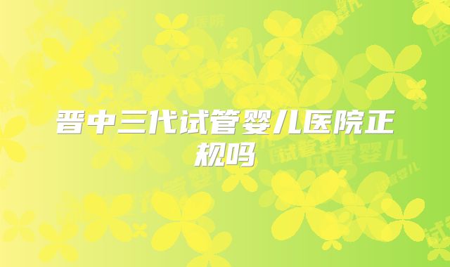 晋中三代试管婴儿医院正规吗