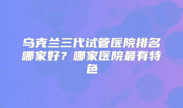 乌克兰三代试管医院排名哪家好?哪家医院最有特色