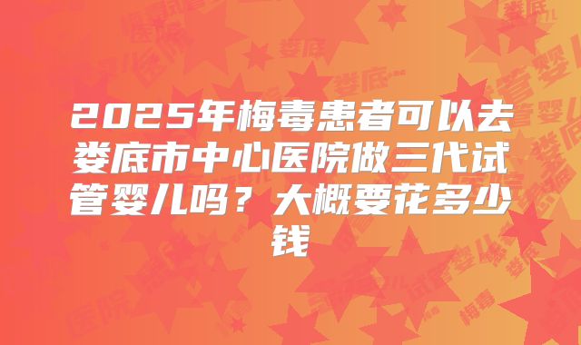 2025年梅毒患者可以去娄底市中心医院做三代试管婴儿吗？大概要花多少钱
