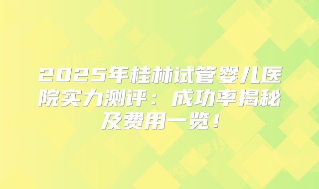 2025年桂林试管婴儿医院实力测评:成功率揭秘及费用一览!