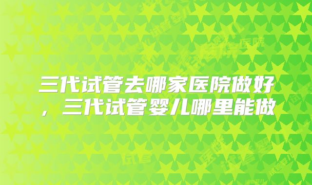 三代试管去哪家医院做好,三代试管婴儿哪里能做