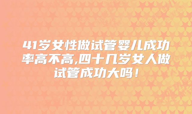 41岁女性做试管婴儿成功率高不高,四十几岁女人做试管成功大吗！