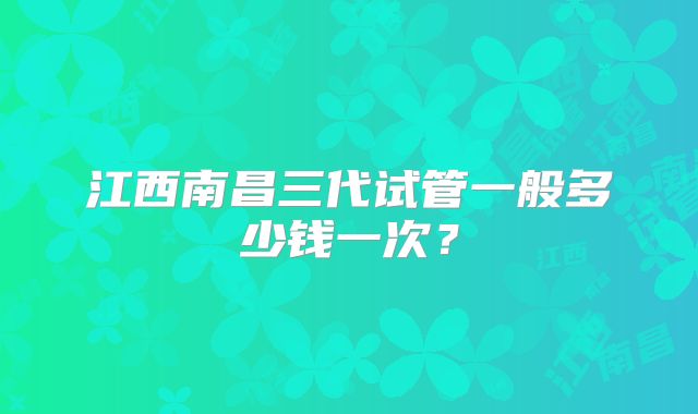 江西南昌三代试管一般多少钱一次?