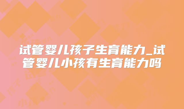试管婴儿孩子生育能力_试管婴儿小孩有生育能力吗