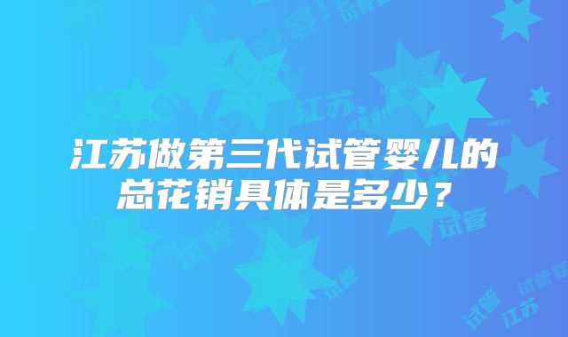 江苏做第三代试管婴儿的总花销具体是多少？