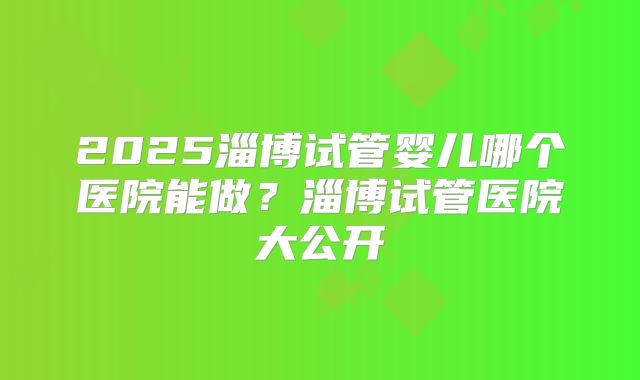 2025淄博试管婴儿哪个医院能做?淄博试管医院大公开