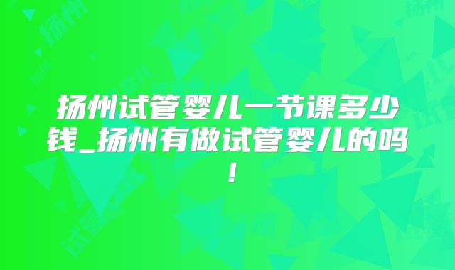 扬州试管婴儿一节课多少钱_扬州有做试管婴儿的吗!