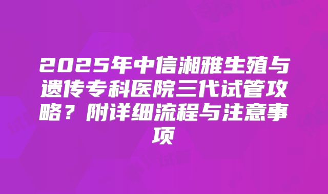 2025年中信湘雅生殖与遗传专科医院三代试管攻略？附详细流程与注意事项
