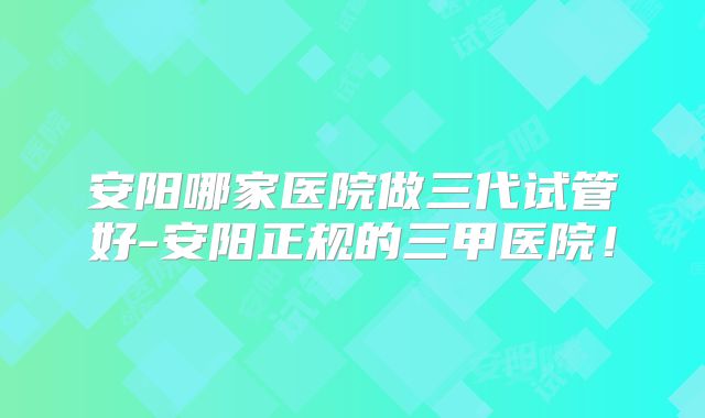 安阳哪家医院做三代试管好-安阳正规的三甲医院!