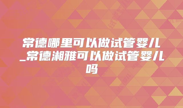 常德哪里可以做试管婴儿_常德湘雅可以做试管婴儿吗