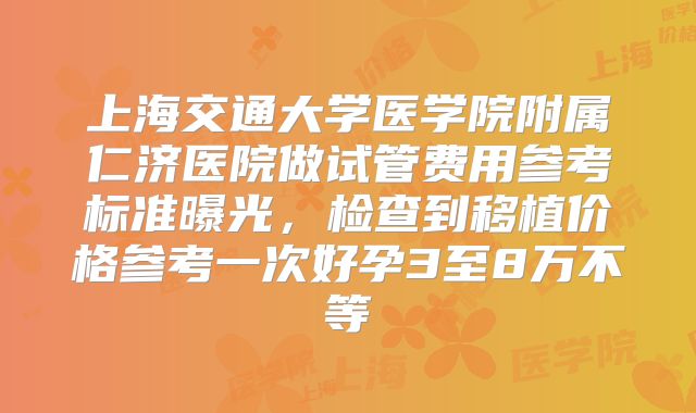上海交通大学医学院附属仁济医院做试管费用参考标准曝光，检查到移植价格参考一次好孕3至8万不等