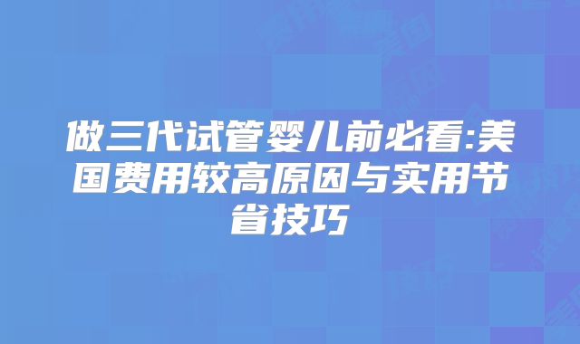 做三代试管婴儿前必看:美国费用较高原因与实用节省技巧