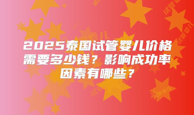 2025泰国试管婴儿价格需要多少钱？影响成功率因素有哪些？