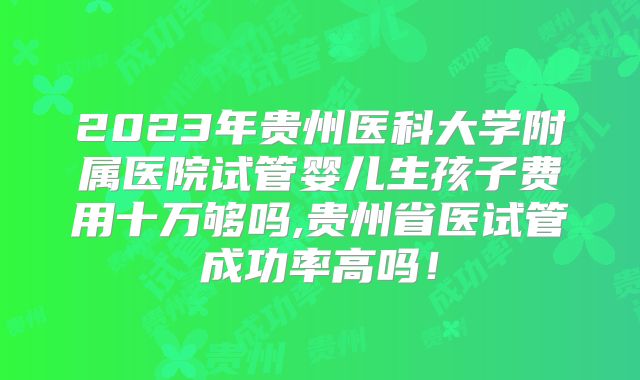 2023年贵州医科大学附属医院试管婴儿生孩子费用十万够吗,贵州省医试管成功率高吗!
