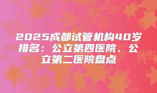 2025成都试管机构40岁排名:公立第四医院、公立第二医院盘点