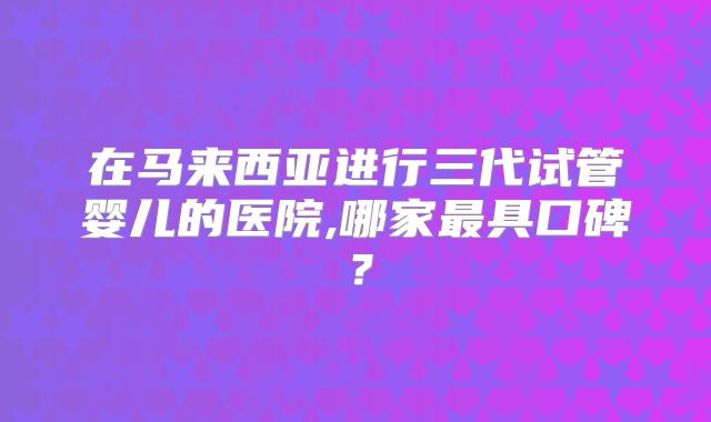 在马来西亚进行三代试管婴儿的医院,哪家最具口碑？