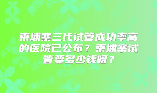 柬埔寨三代试管成功率高的医院已公布？柬埔寨试管要多少钱呀？