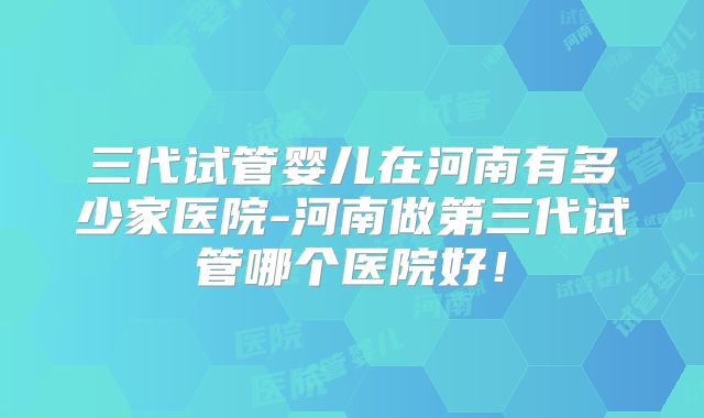 三代试管婴儿在河南有多少家医院-河南做第三代试管哪个医院好!
