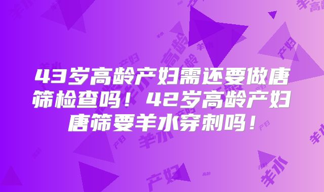 43岁高龄产妇需还要做唐筛检查吗！42岁高龄产妇唐筛要羊水穿刺吗！