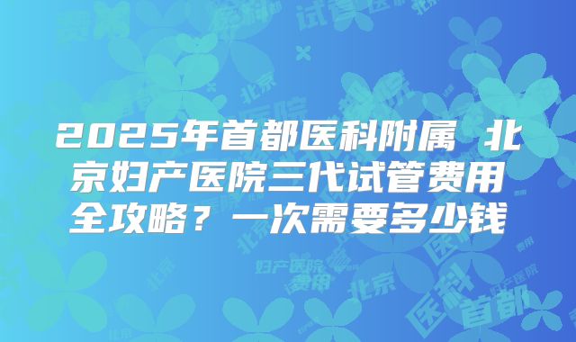 2025年首都医科附属 北京妇产医院三代试管费用全攻略?一次需要多少钱