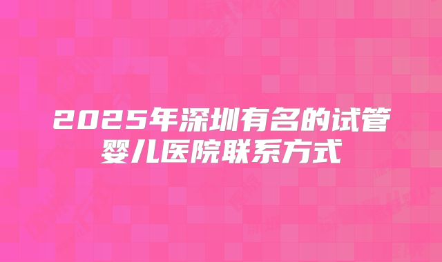 2025年深圳有名的试管婴儿医院联系方式