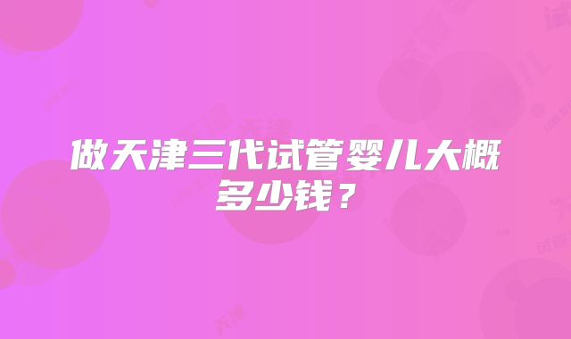 做天津三代试管婴儿大概多少钱？
