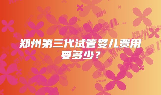 郑州第三代试管婴儿费用要多少？