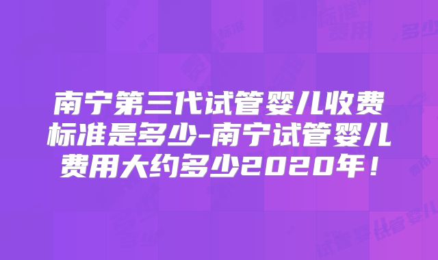 南宁第三代试管婴儿收费标准是多少-南宁试管婴儿费用大约多少2020年！