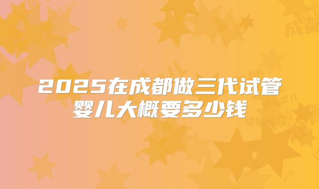2025在成都做三代试管婴儿大概要多少钱