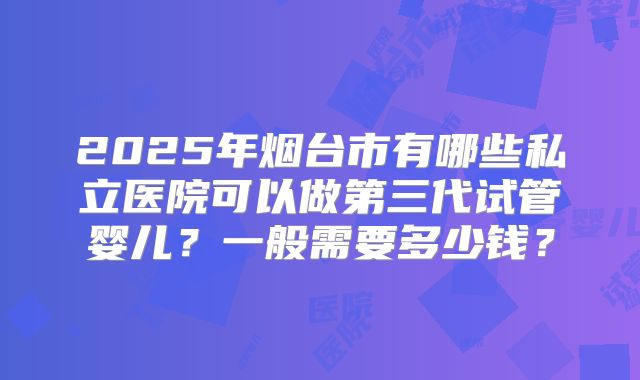 2025年烟台市有哪些私立医院可以做第三代试管婴儿?一般需要多少钱?