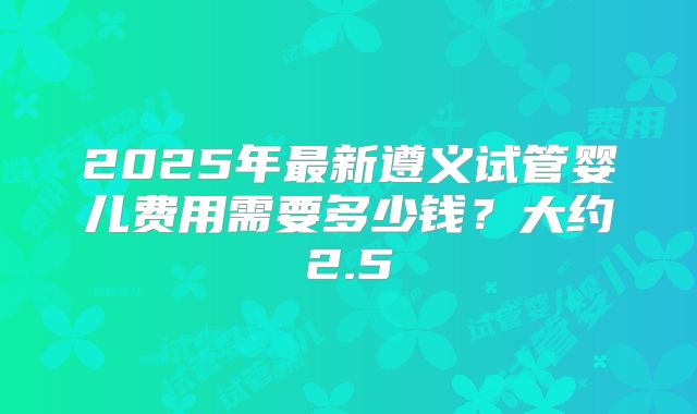 2025年最新遵义试管婴儿费用需要多少钱?大约2.5