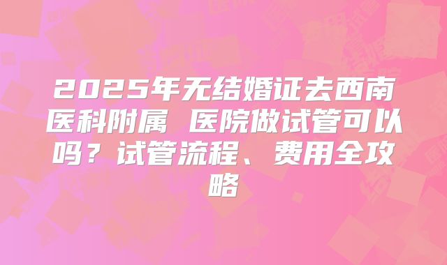 2025年无结婚证去西南医科附属 医院做试管可以吗？试管流程、费用全攻略