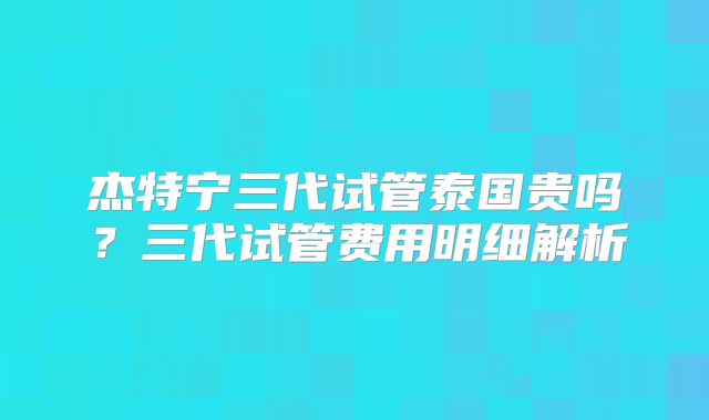 杰特宁三代试管泰国贵吗?三代试管费用明细解析