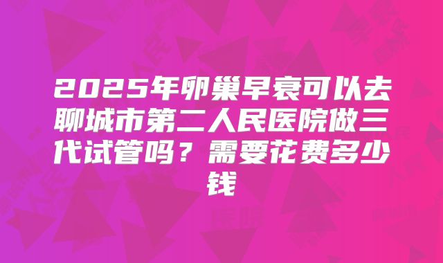 2025年卵巢早衰可以去聊城市第二人民医院做三代试管吗？需要花费多少钱
