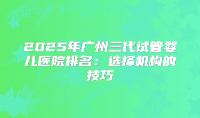 2025年广州三代试管婴儿医院排名:选择机构的技巧