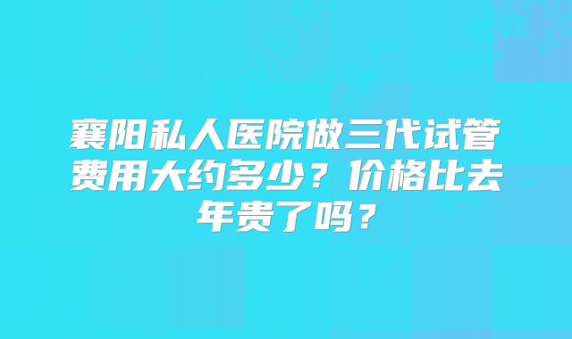 襄阳私人医院做三代试管费用大约多少？价格比去年贵了吗？