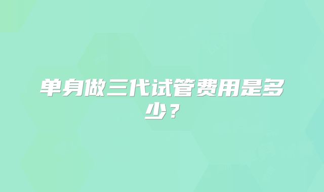 单身做三代试管费用是多少？
