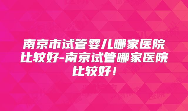 南京市试管婴儿哪家医院比较好-南京试管哪家医院比较好!