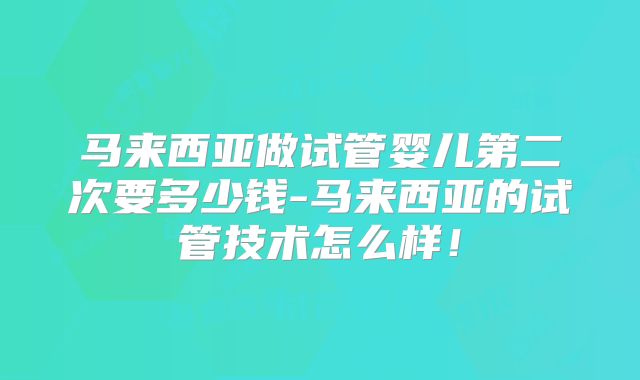 马来西亚做试管婴儿第二次要多少钱-马来西亚的试管技术怎么样!
