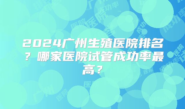 2024广州生殖医院排名？哪家医院试管成功率最高？