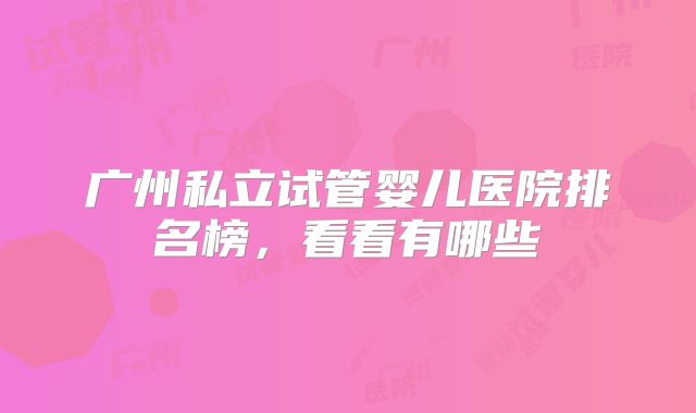 广州私立试管婴儿医院排名榜，看看有哪些