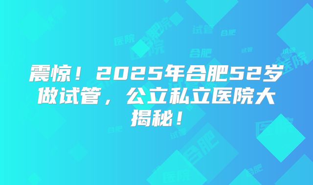 震惊!2025年合肥52岁做试管,公立私立医院大揭秘!