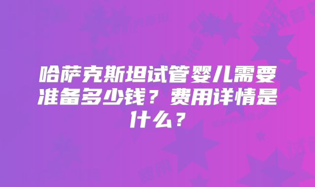 哈萨克斯坦试管婴儿需要准备多少钱？费用详情是什么？