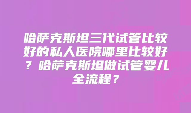 哈萨克斯坦三代试管比较好的私人医院哪里比较好？哈萨克斯坦做试管婴儿全流程？