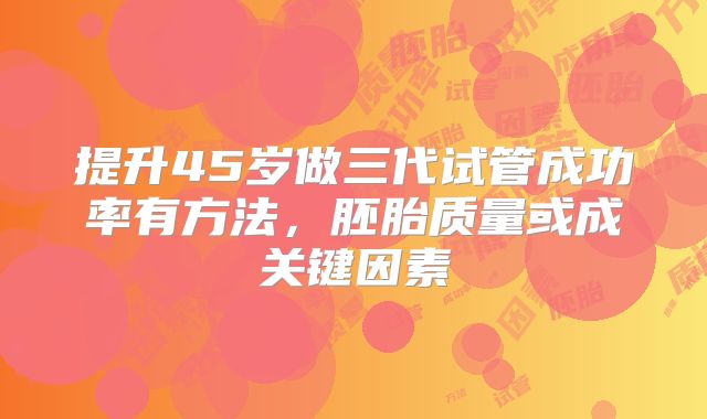 提升45岁做三代试管成功率有方法,胚胎质量或成关键因素