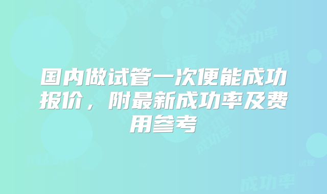 国内做试管一次便能成功报价，附最新成功率及费用参考